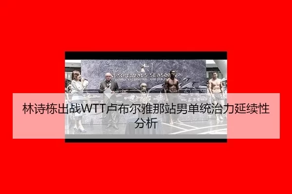 林诗栋出战WTT卢布尔雅那站男单统治力延续性分析